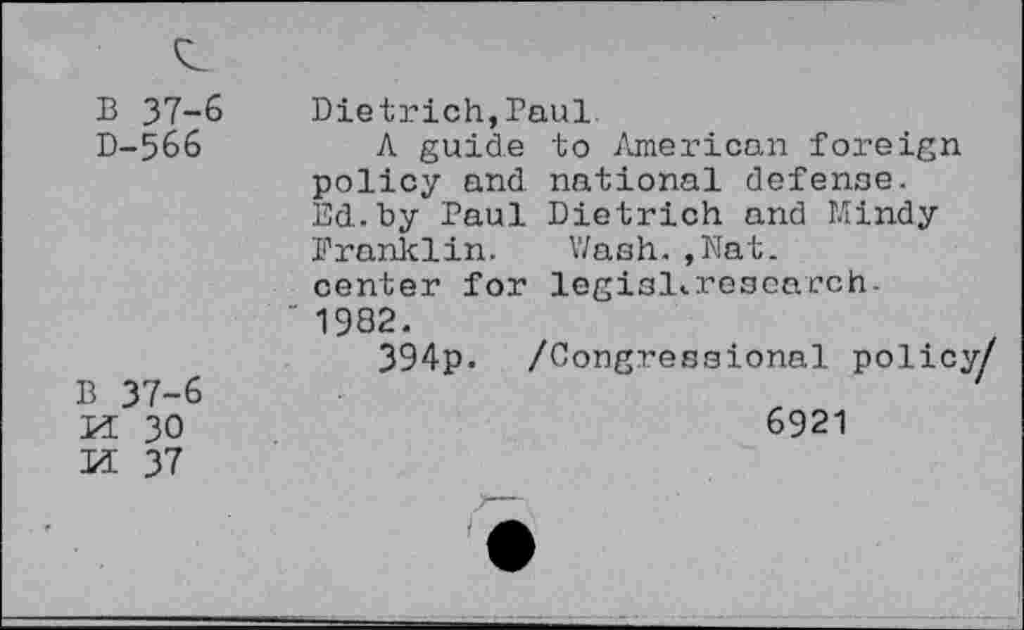 ﻿13 37-6 Dietrich,Paul.
D-566	A guide to American foreign
policy and national defense. Ed.by Paul Dietrich and Mindy Franklin. Wash.,Nat. center for legisl<.rescarch-" 1982.
394p. /Congressional polic;
B 37-6
M 30	6921
M 37